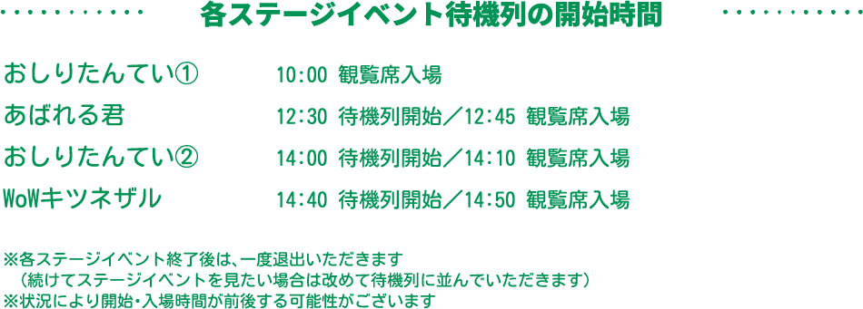 各ステージイベント待機列の開始時間：おしりたんてい①　10:00観覧席入場、あばれる君　12:30待機列開始／12:45観覧席入場、おしりたんてい②　14:00待機列開始／14:10観覧席入場、WoWキツネザル　14:40待機列開始／14:50観覧席入場　※各ステージイベント終了後は、一度ご退出いただきます。（続けてステージイベントを見たい場合は、改めて待機列に並んでいただきます。）